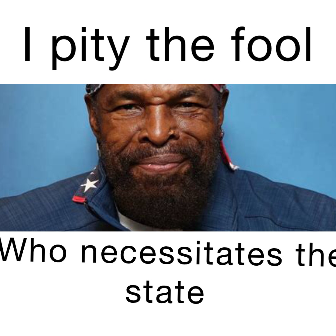 I PITY THE FOOL who necessitates the state