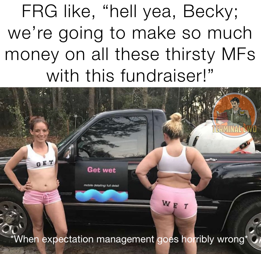 FRG like, “hell yea, Becky; we’re going to make so much money on all these thirsty MFs with this fundraiser!” 