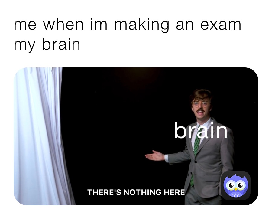 me when im making an exam 
my brain 