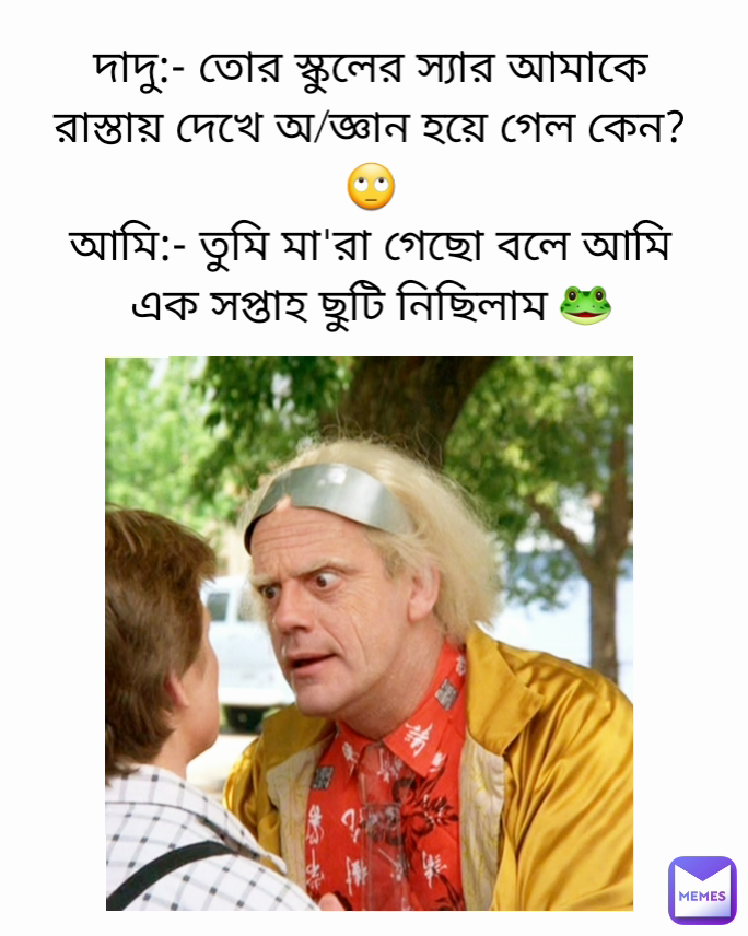 দাদু:- তোর স্কুলের স্যার আমাকে রাস্তায় দেখে অ/জ্ঞান হয়ে গেল কেন?🙄
আমি:- তুমি মা'রা গেছো বলে আমি এক সপ্তাহ ছুটি নিছিলাম 🐸
