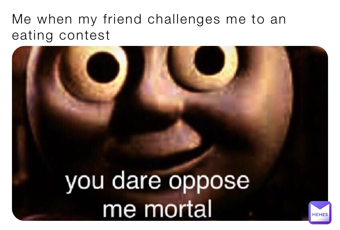 Me when my friend challenges me to an eating contest