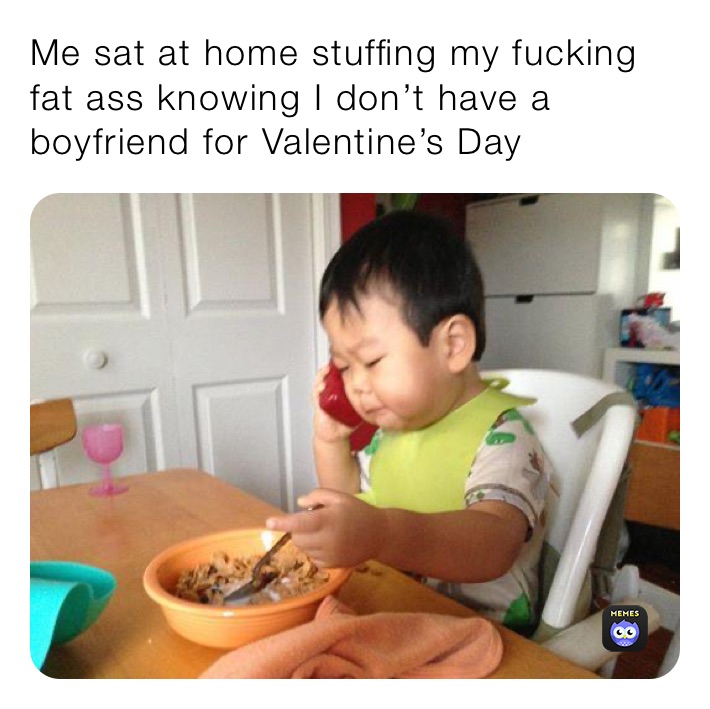 Me sat at home stuffing my fucking fat ass knowing I don’t have a boyfriend for Valentine’s Day 