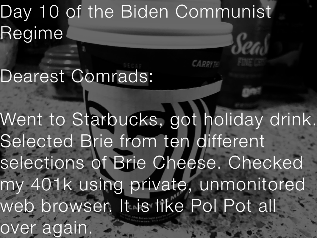 Day 10 of the Biden Communist Regime

Dearest Comrads:

Went to Starbucks, got holiday drink. Selected Brie from ten different selections of Brie Cheese. Checked my 401k using private, unmonitored web browser. It is like Pol Pot all over again.