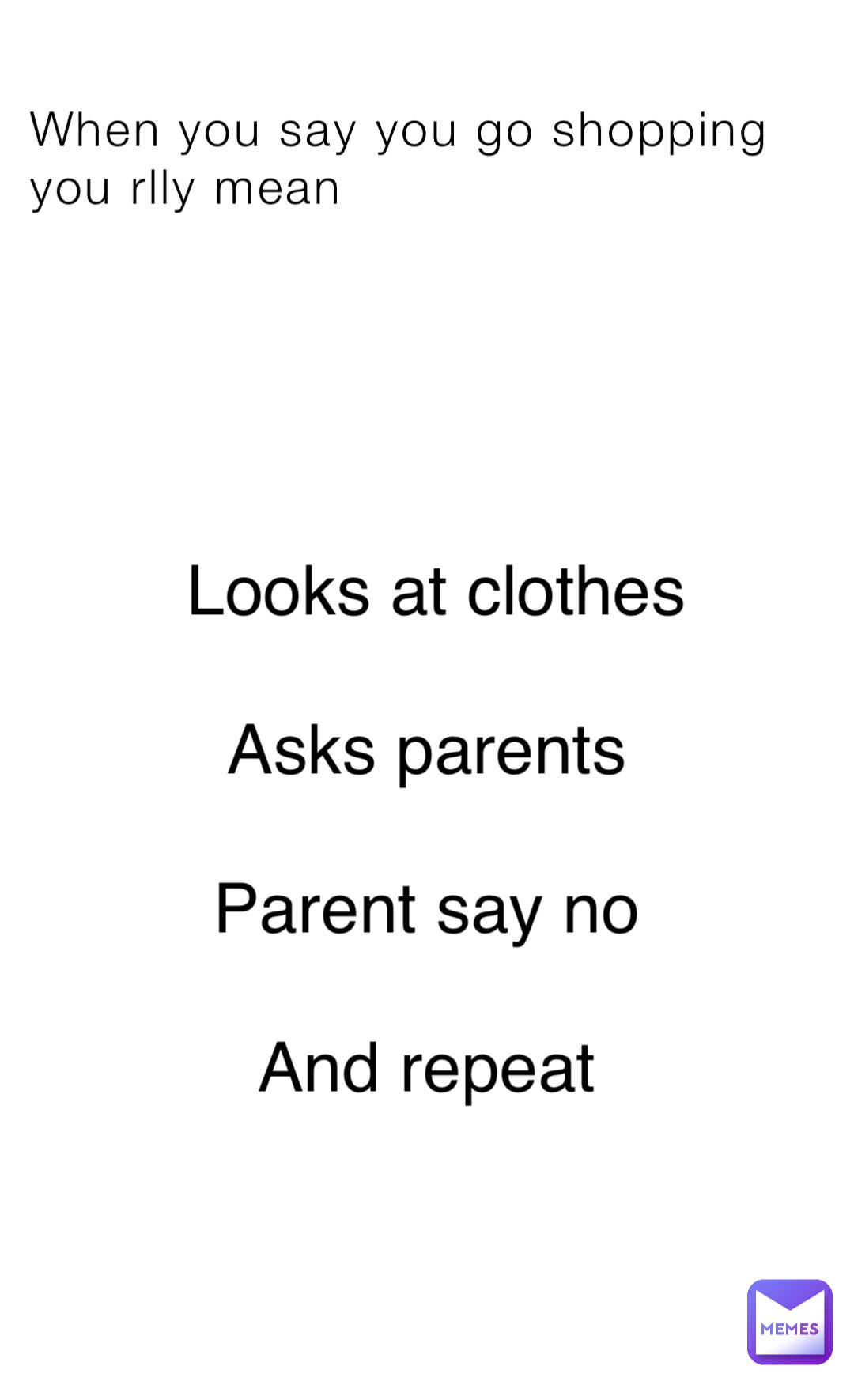 When you say you go shopping you rlly mean Looks at clothes 

Asks parents

Parent say no

And repeat