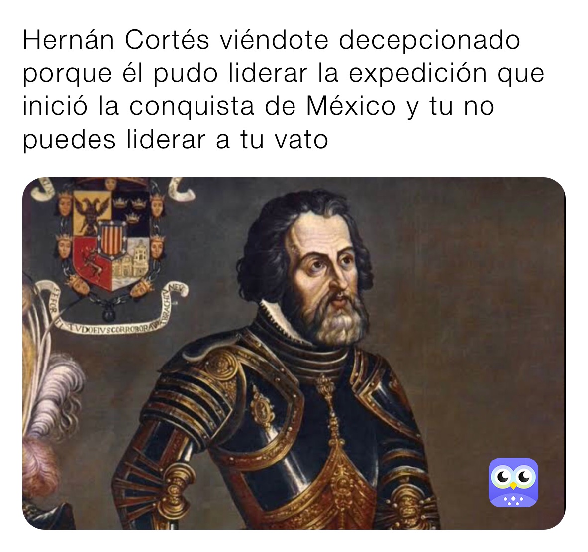 Hernán Cortés viéndote decepcionado porque él pudo liderar la expedición que inició la conquista de México y tu no puedes liderar a tu vato 