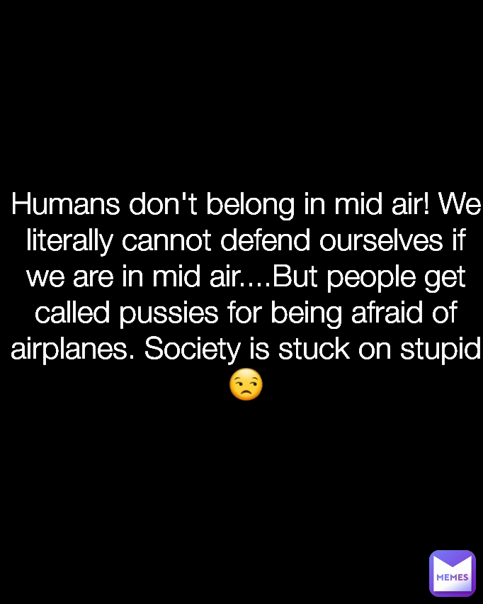 Humans don't belong in mid air! We literally cannot defend ourselves if we are in mid air....But people get called pussies for being afraid of airplanes. Society is stuck on stupid😒