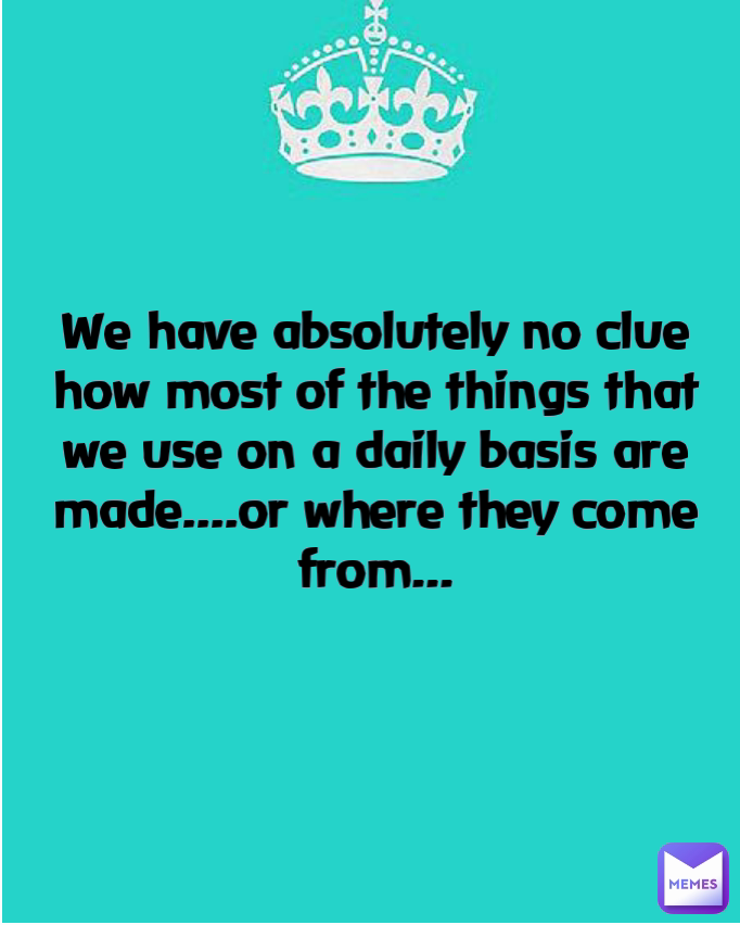 We have absolutely no clue how most of the things that we use on a daily basis are made....or where they come from...