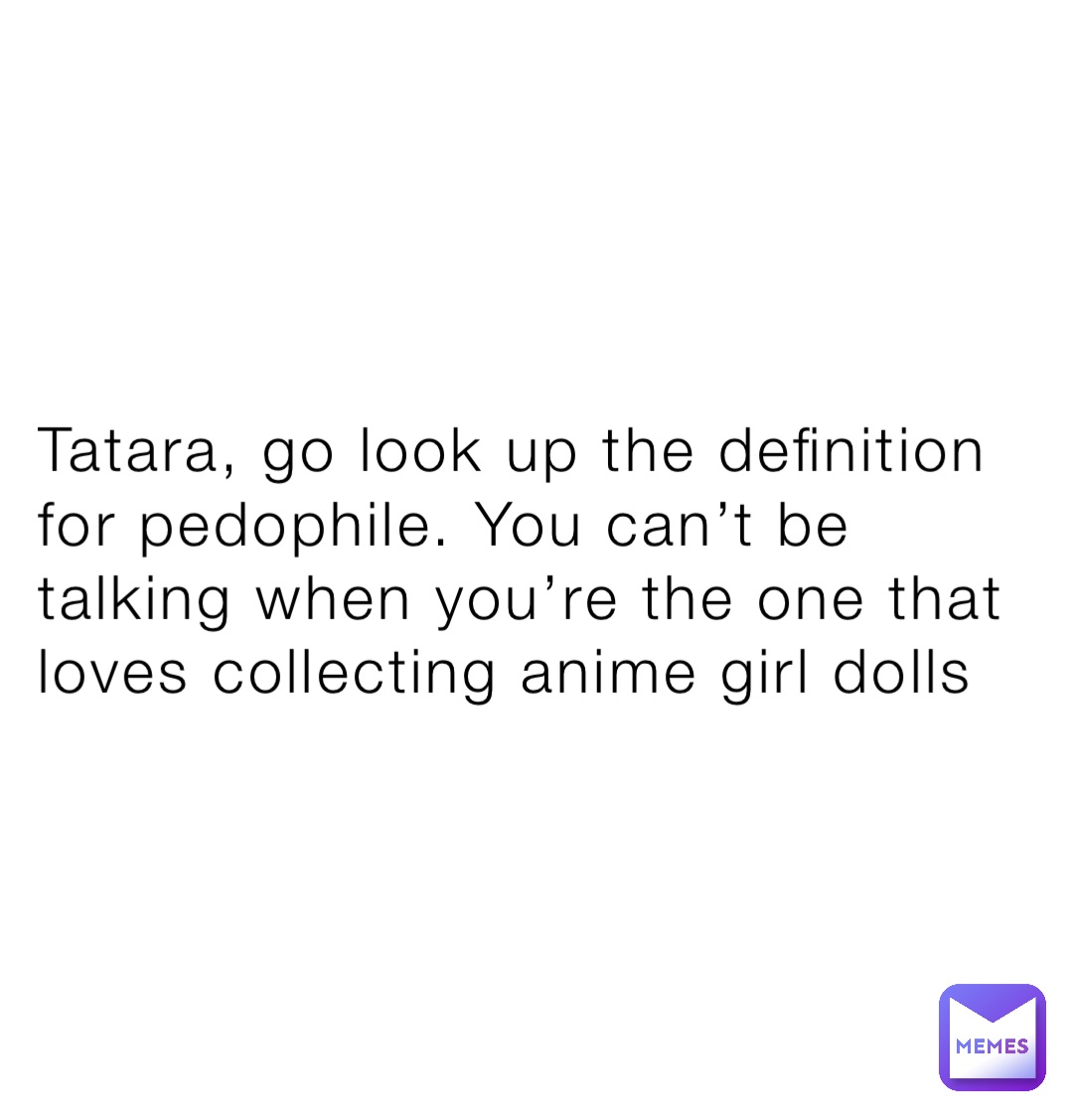 Tatara, go look up the definition for pedophile. You can’t be talking when you’re the one that loves collecting anime girl dolls