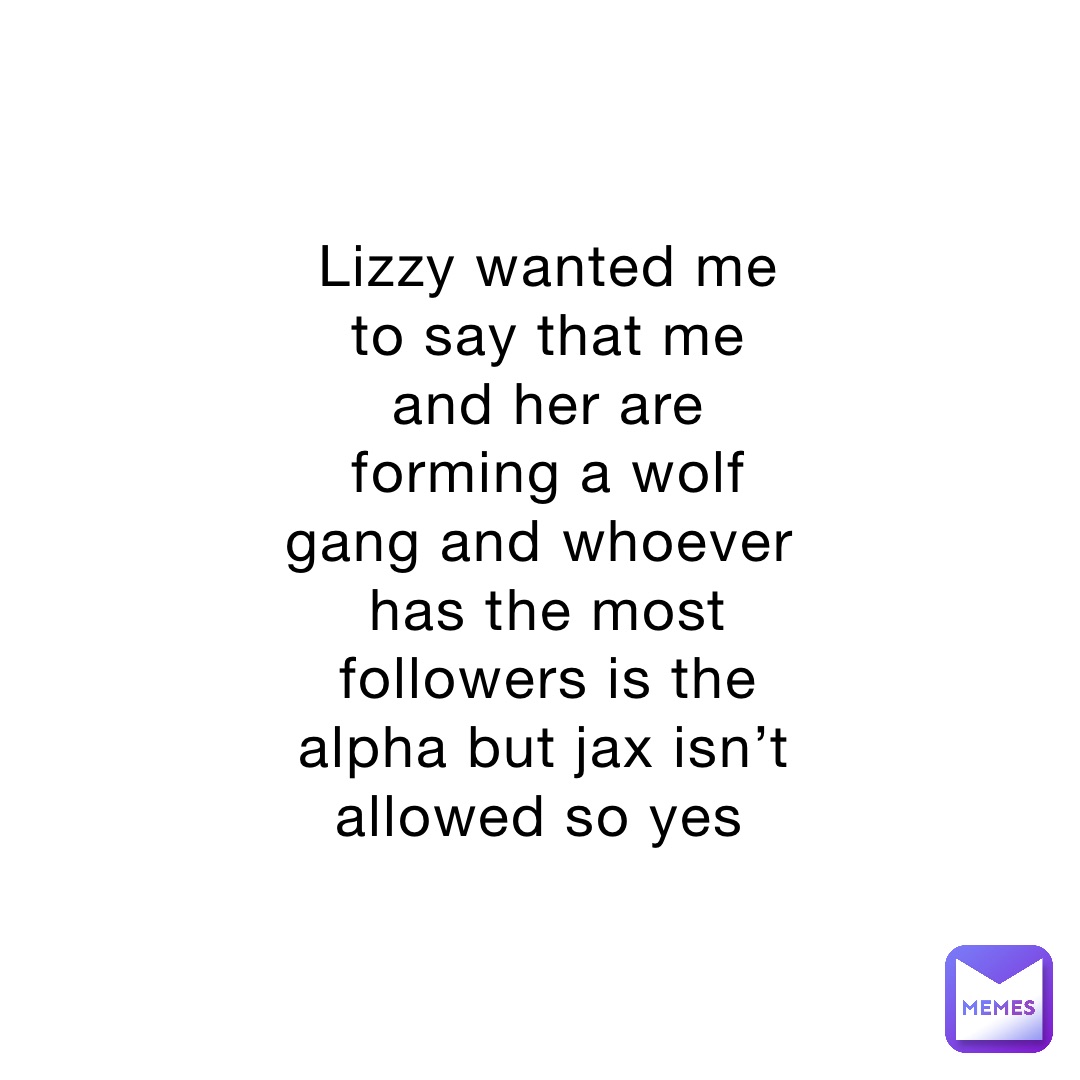 Lizzy wanted me to say that me and her are forming a wolf gang and whoever has the most followers is the alpha but jax isn’t allowed so yes