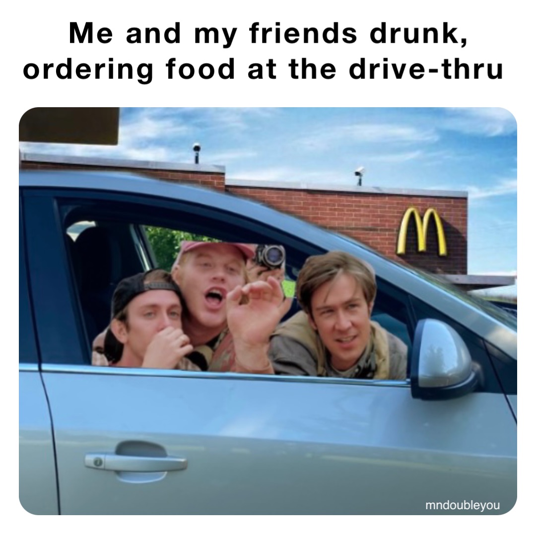 Me and my friends drunk, 
ordering food at the drive-thru