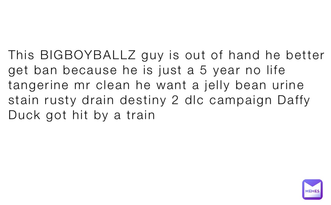 This BIGBOYBALLZ guy is out of hand he better get ban because he is just a 5 year no life tangerine mr clean he want a jelly bean urine stain rusty drain destiny 2 dlc campaign Daffy Duck got hit by a train