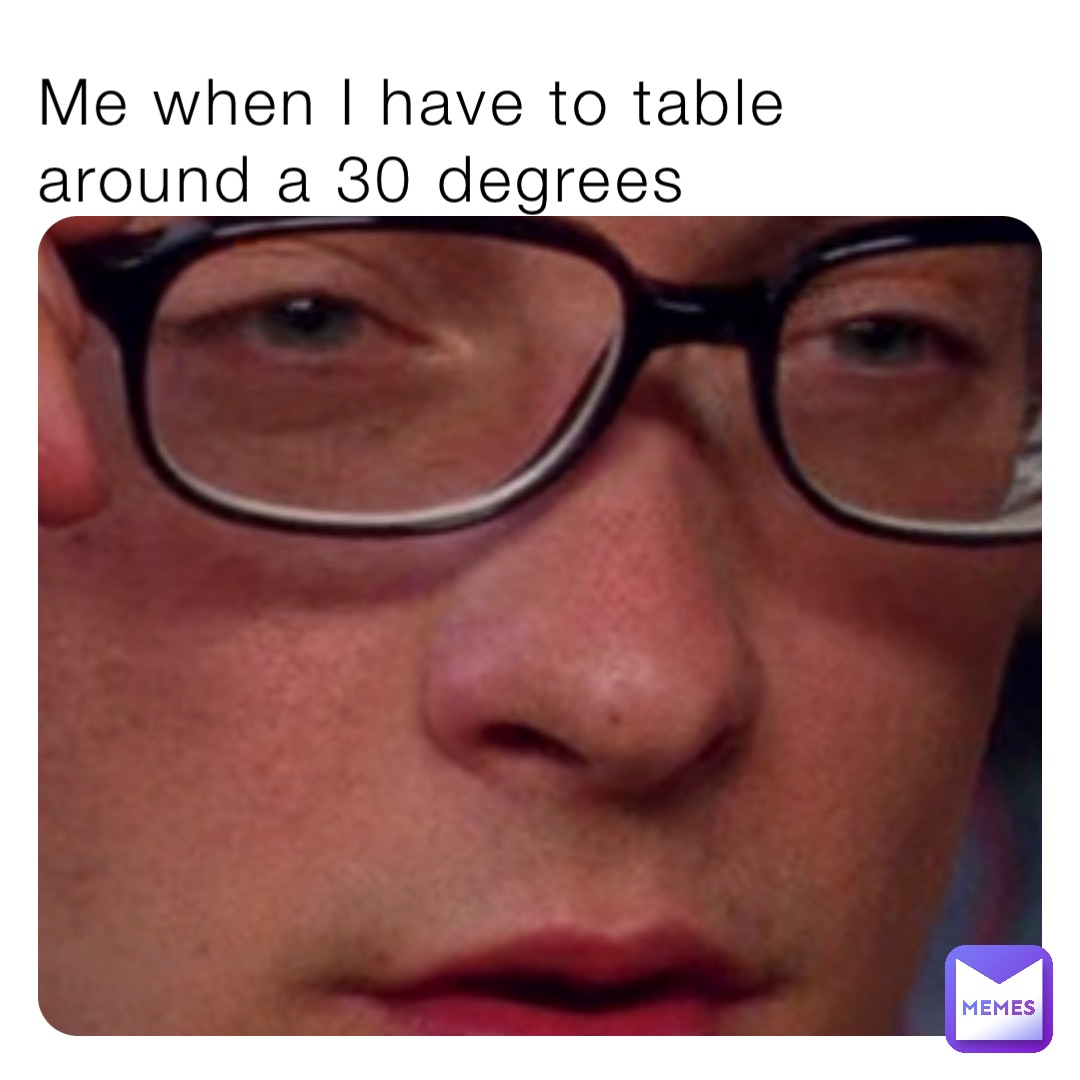 Me when I have to table around a 30 degrees