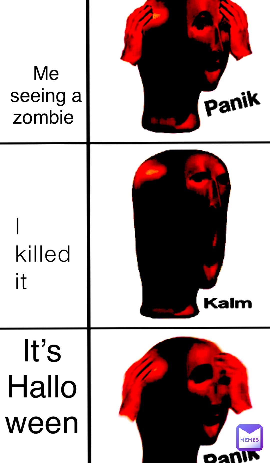 I 
killed 
it Me 
seeing a 
zombie It’s
Halloween