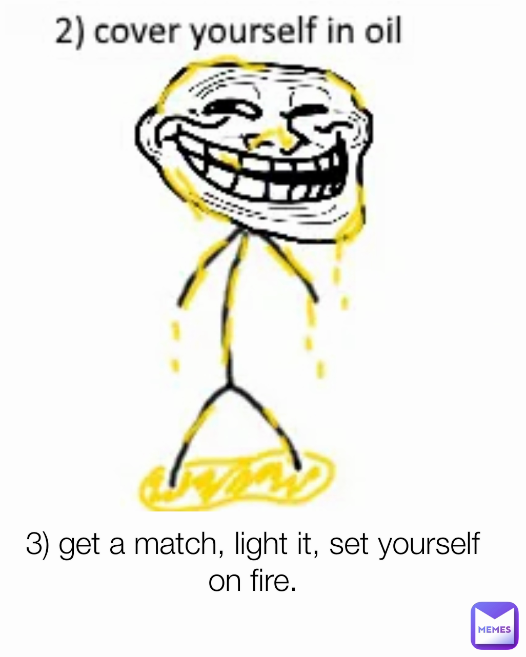 3) get a match, light it, set yourself on fire.