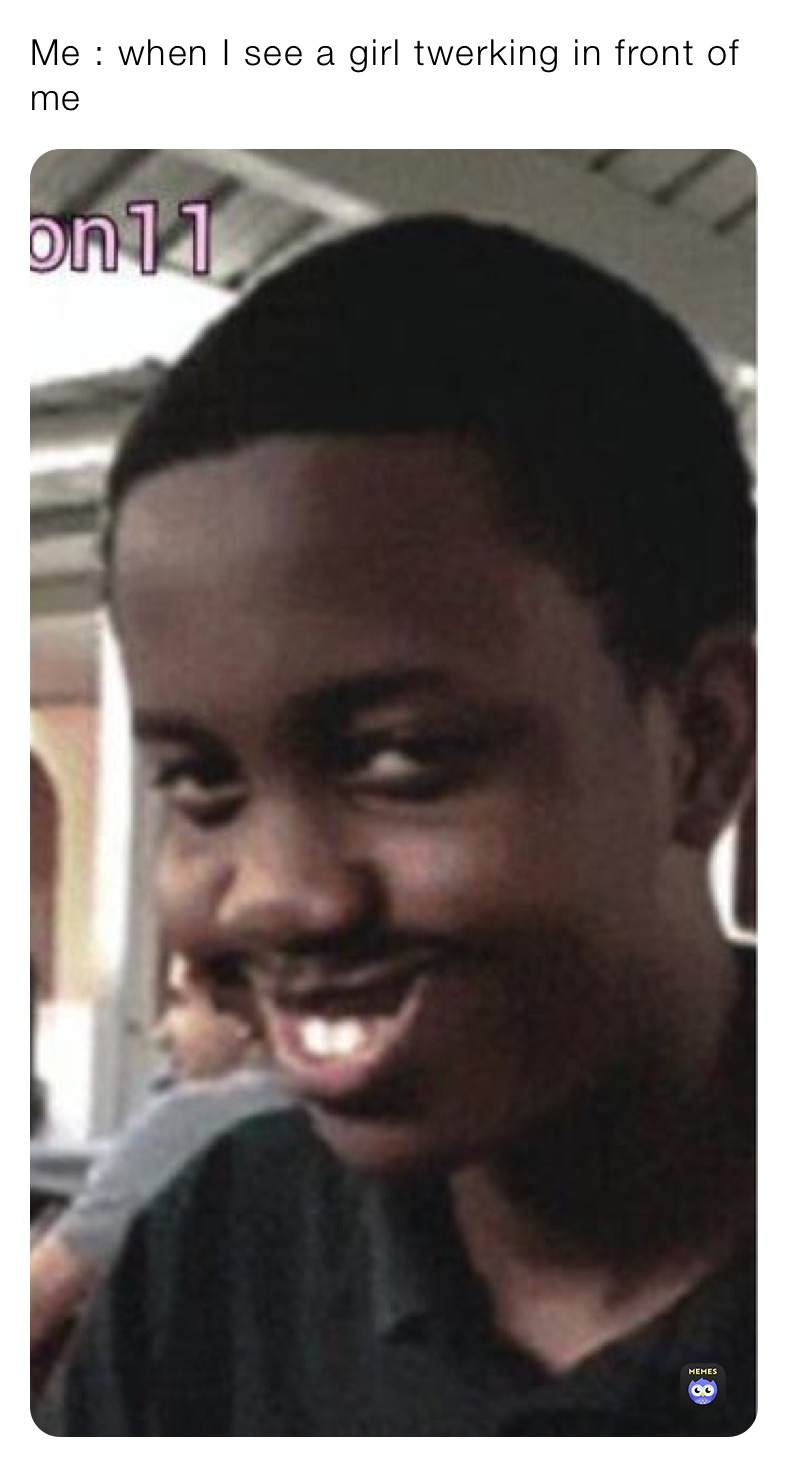 Me : when I see a girl twerking in front of me 