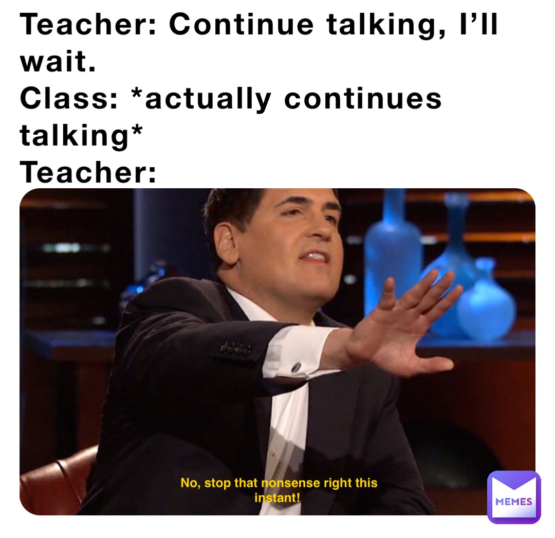 Teacher: Continue talking, I’ll wait.
Class: *actually continues talking*
Teacher: No, stop that nonsense right this instant!