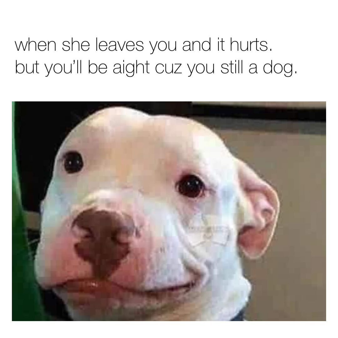 when she leaves you and it hurts. but you’ll be aight cuz you still a