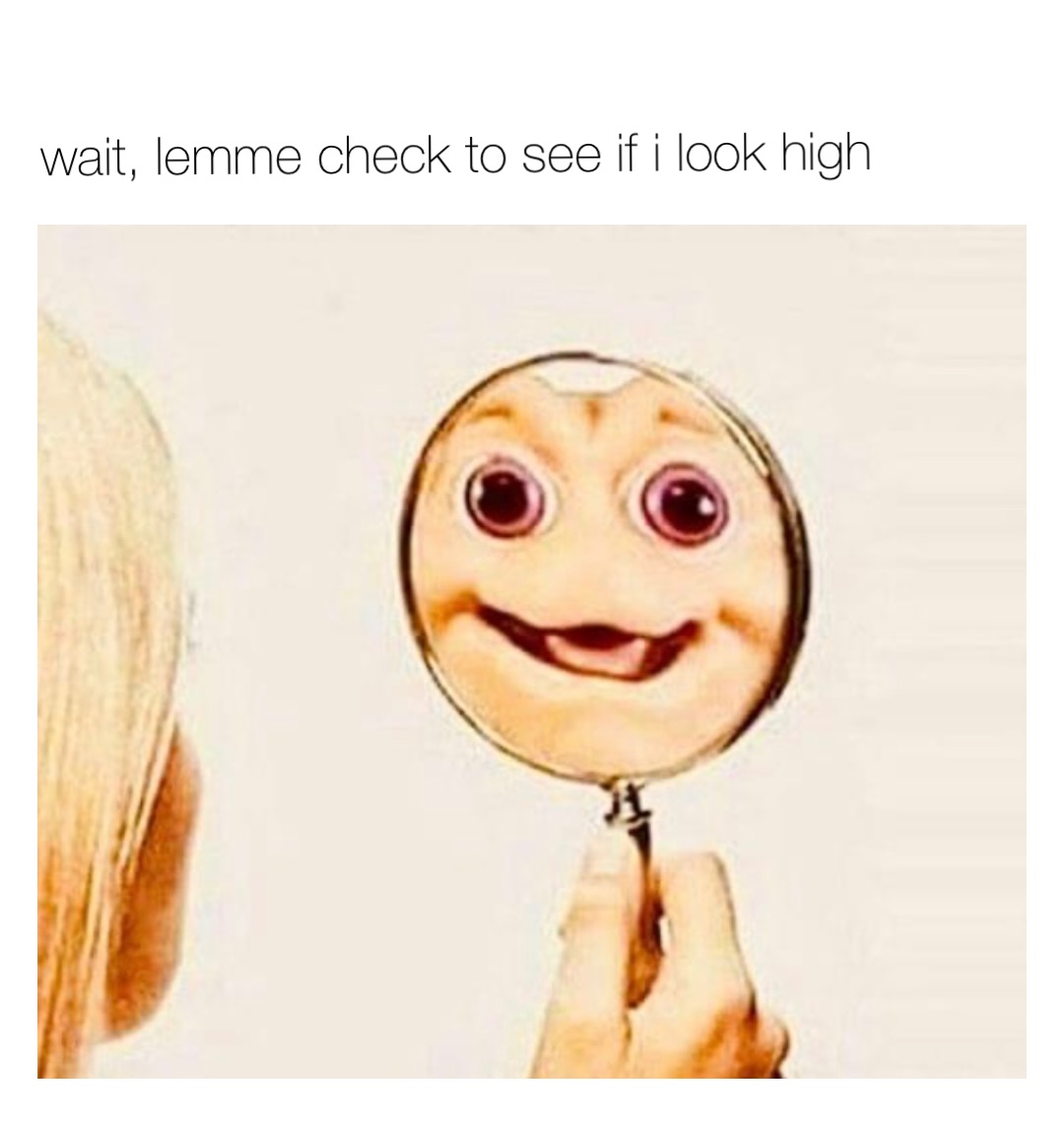 wait, lemme check to see if i look high