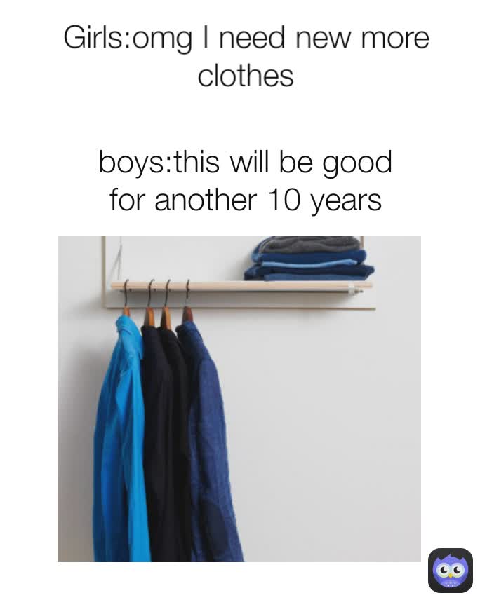 boys:this will be good for another 10 years Girls:omg I need new more clothes