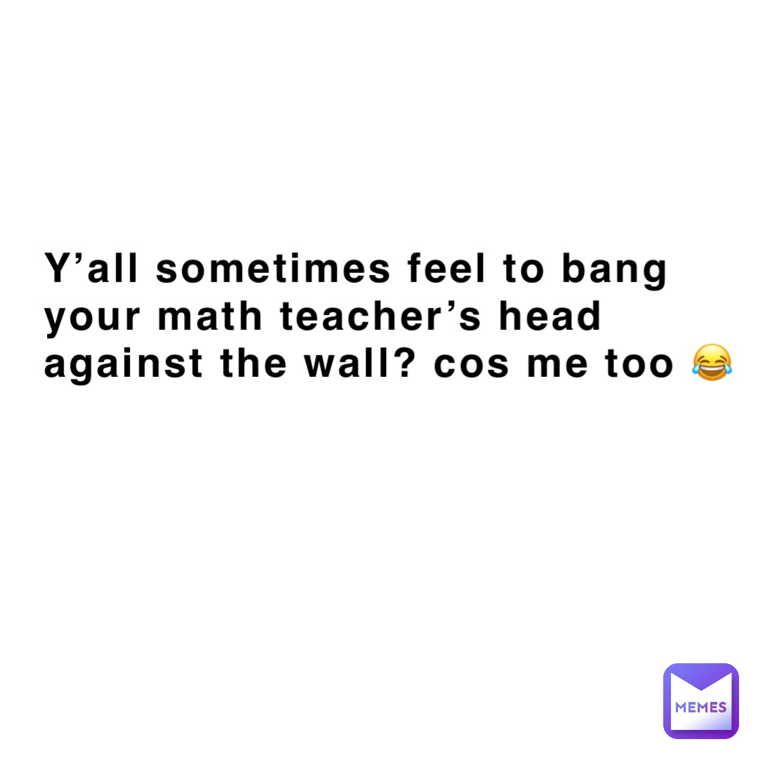 y’all sometimes feel to bang your math teacher’s head against the wall? cos me too 😂