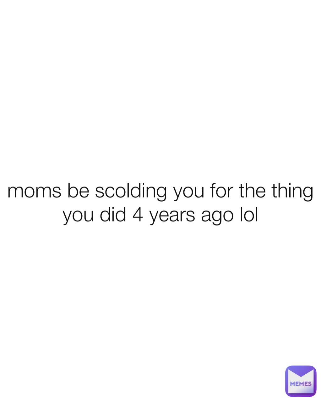 moms be scolding you for the thing you did 4 years ago lol