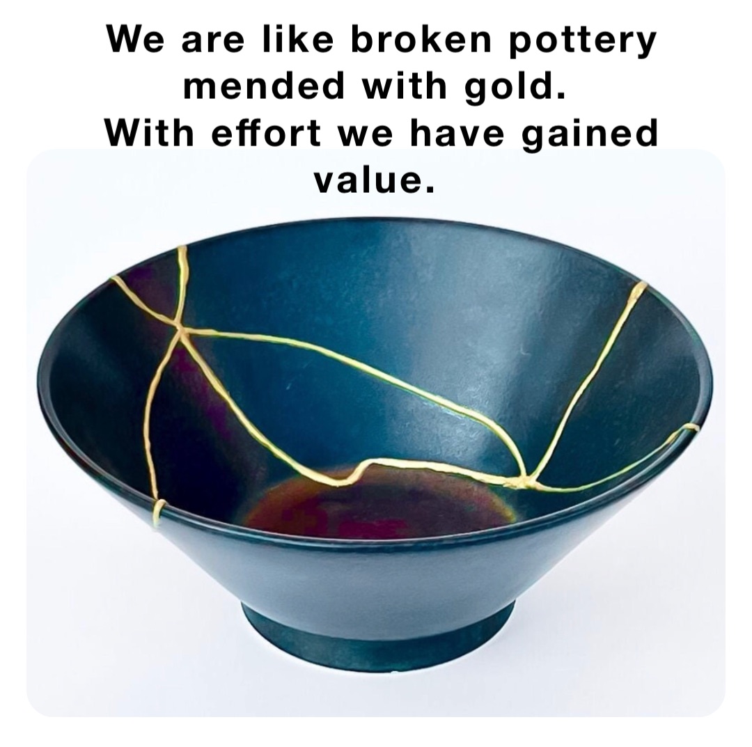 We are like broken pottery mended with gold.
With effort we have gained value.