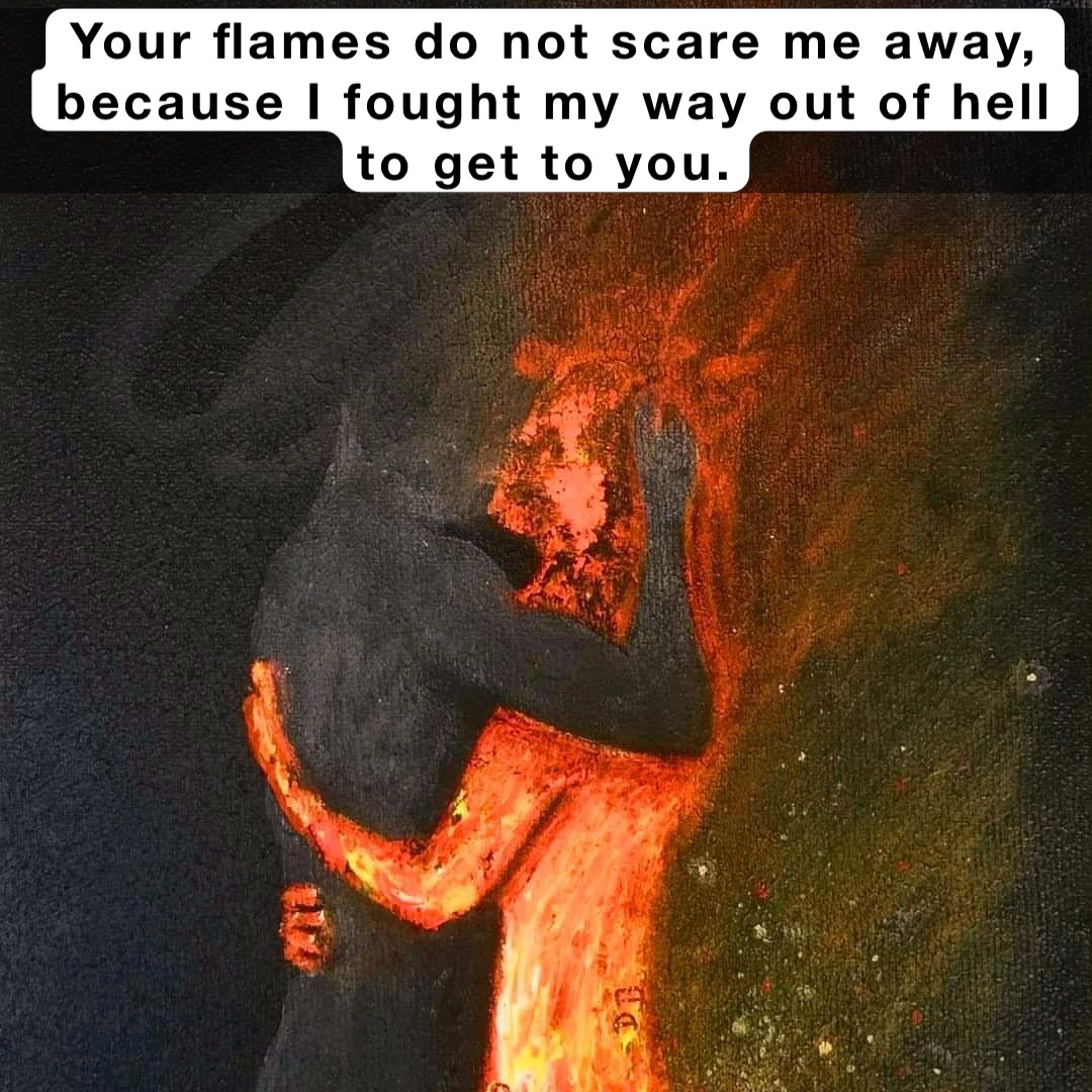 Your flames do not scare me away, 
because I fought my way out of hell to get to you.