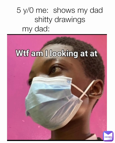 5 y/0 me:  shows my dad shitty drawings
my dad:                     