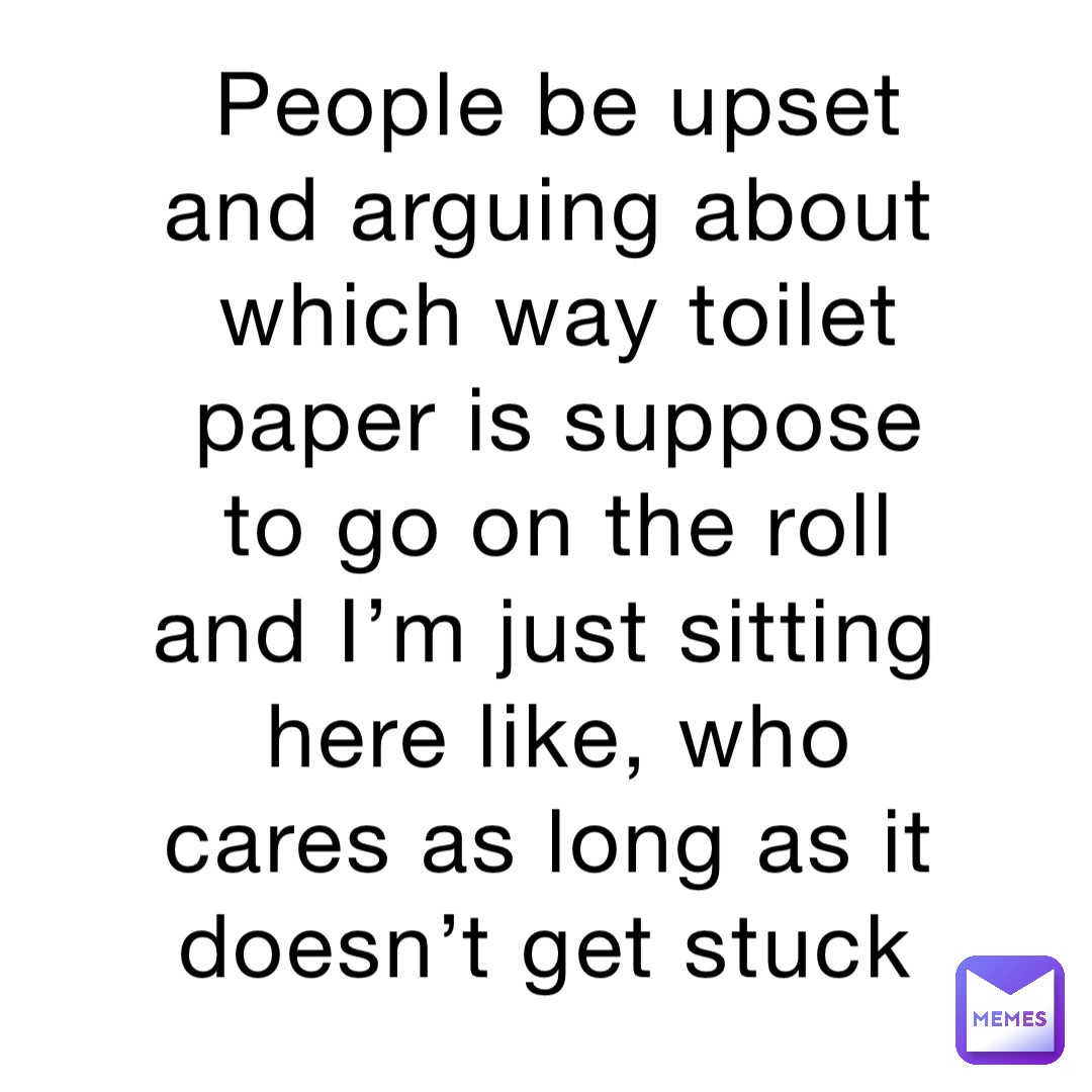 People be upset and arguing about which way toilet paper is suppose to go on the roll and I’m just sitting here like, who cares as long as it doesn’t get stuck