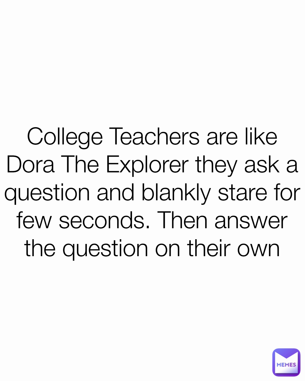 College Teachers are like Dora The Explorer they ask a question and blankly stare for few seconds. Then answer the question on their own