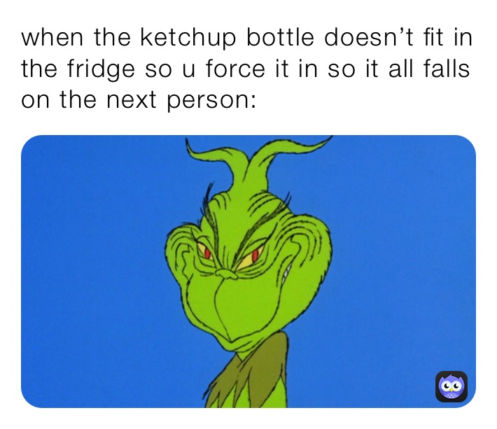 when the ketchup bottle doesn’t fit in the fridge so u force it in so it all falls on the next person: