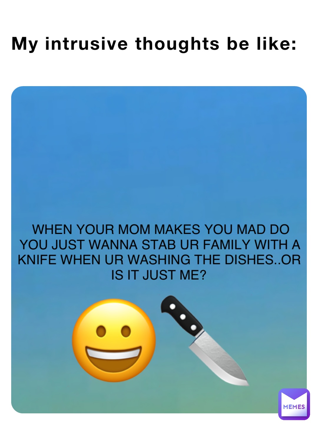 WHEN YOUR MOM MAKES YOU MAD DO YOU JUST WANNA STAB UR FAMILY WITH A KNIFE WHEN UR WASHING THE DISHES..OR IS IT JUST ME? My intrusive thoughts be like: 😀🔪