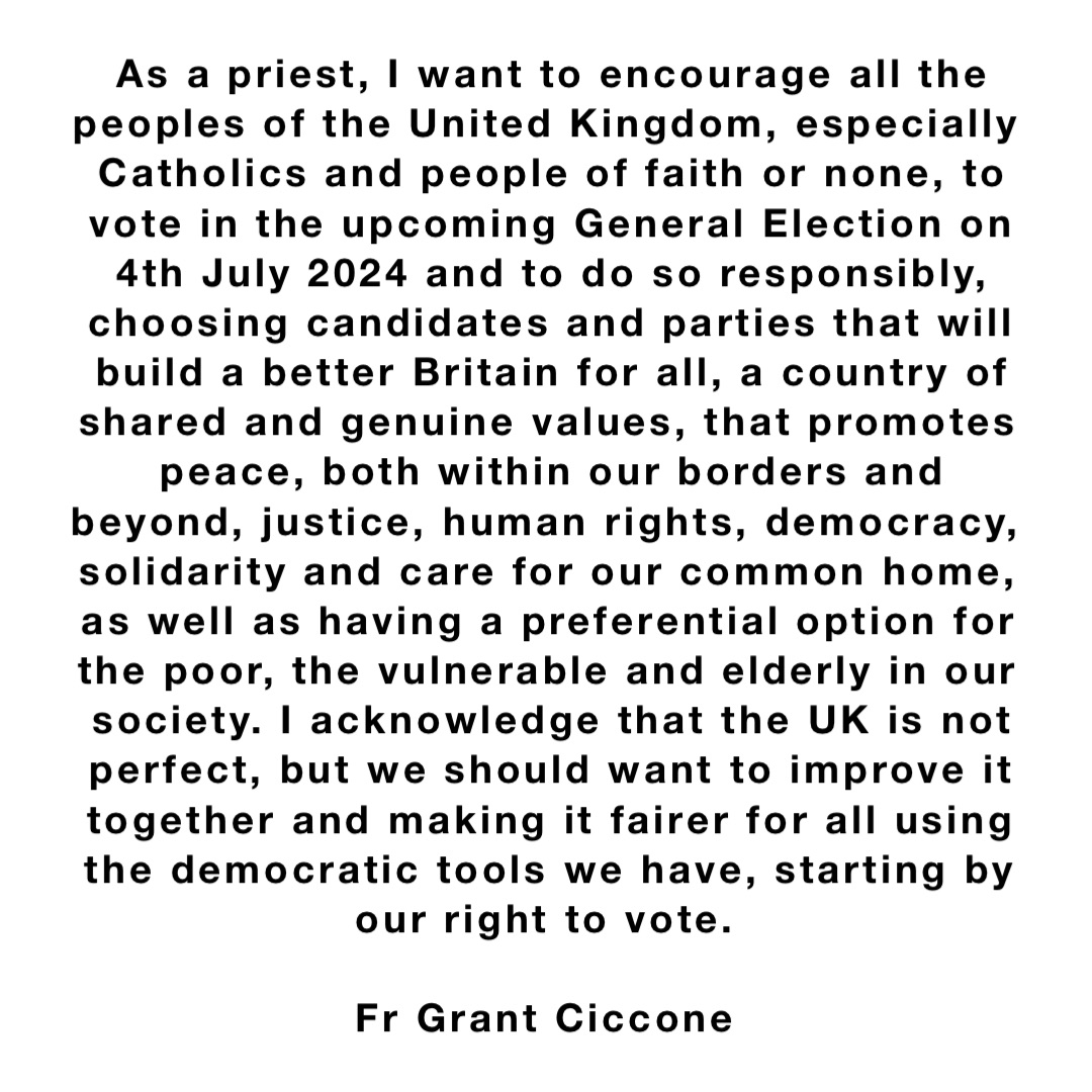 As a priest, I want to encourage all the peoples of the United Kingdom, especially Catholics and people of faith or none, to vote in the upcoming General Election on 4th July 2024 and to do so responsibly, choosing candidates and parties that will build a better Britain for all, a country of shared and genuine values, that promotes peace, both within our borders and beyond, justice, human rights, democracy, solidarity and care for our common home, as well as having a preferential option for the poor, the vulnerable and elderly in our society. I acknowledge that the UK is not perfect, but we should want to improve it together and making it fairer for all using the democratic tools we have, starting by our right to vote.

Fr Grant Ciccone