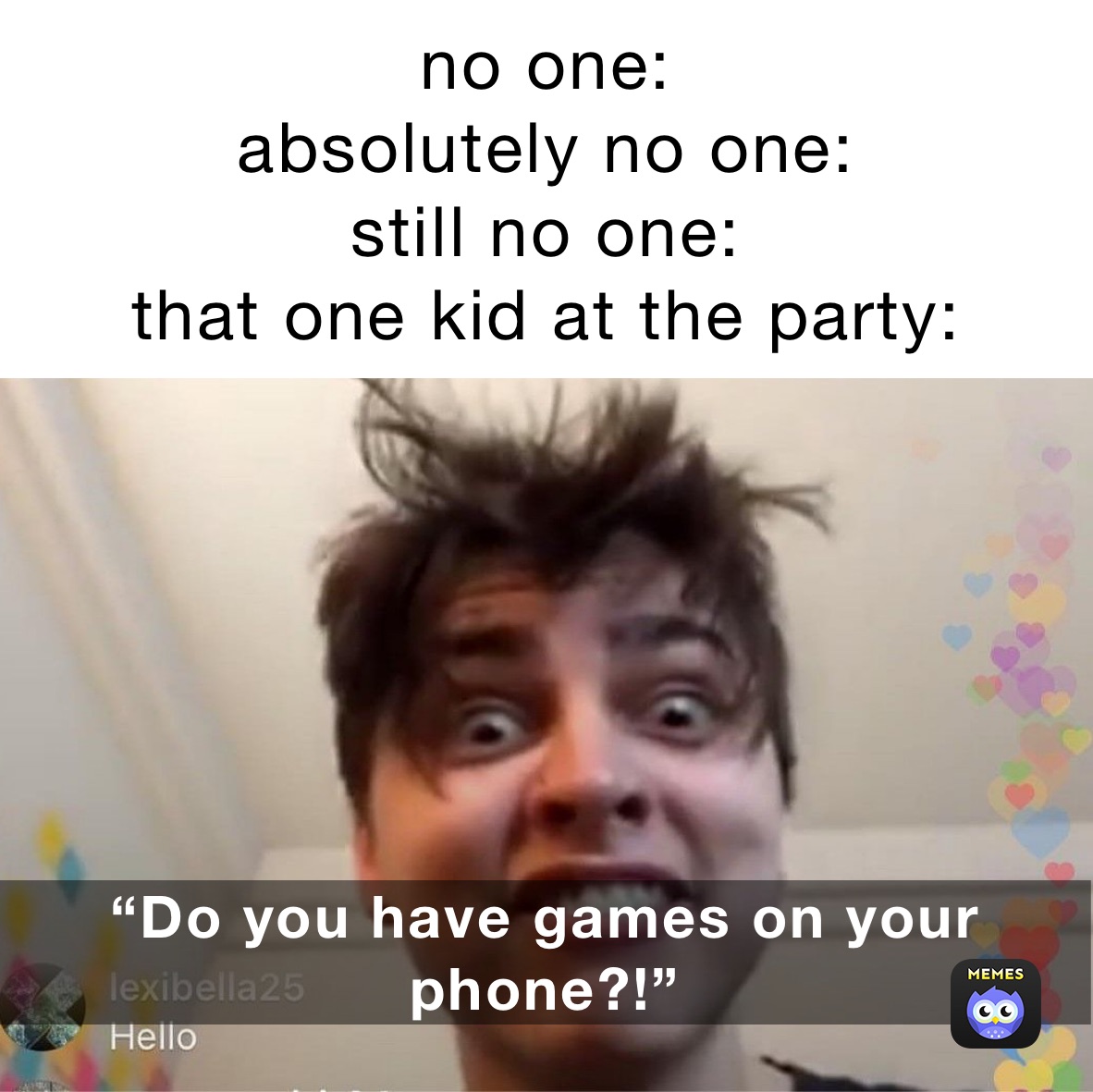 no one:
absolutely no one:
still no one:
that one kid at the party: Do you have games on your phone? “Do you have games on your phone?!”