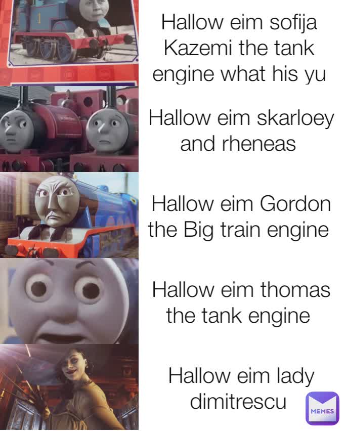 Hallow eim sofija Kazemi the tank engine what his yu name Hallow eim skarloey and rheneas  Hallow eim Gordon the Big train engine  Hallow eim thomas the tank engine  Hallow eim lady dimitrescu 