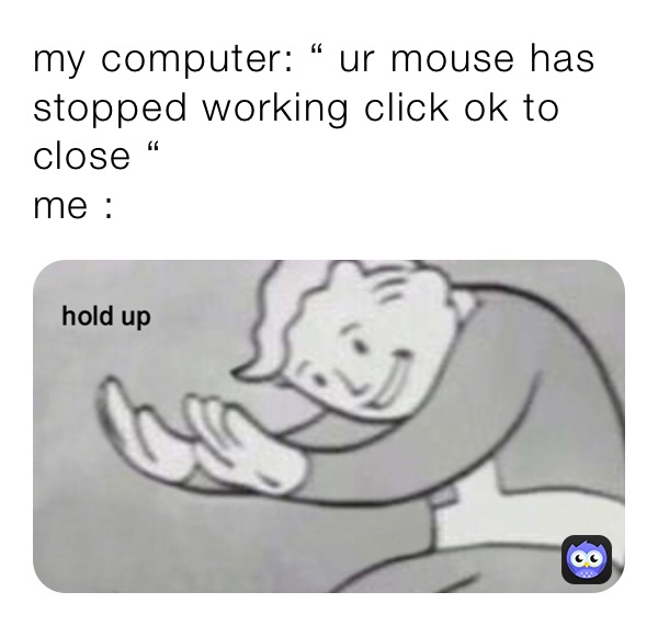 my computer: “ ur mouse has stopped working click ok to close “ 
me : 