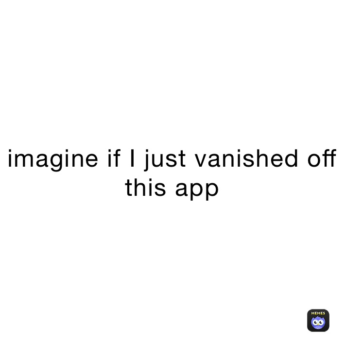 imagine if I just vanished off this app 
