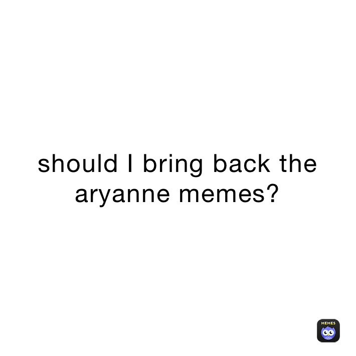 should I bring back the aryanne memes?