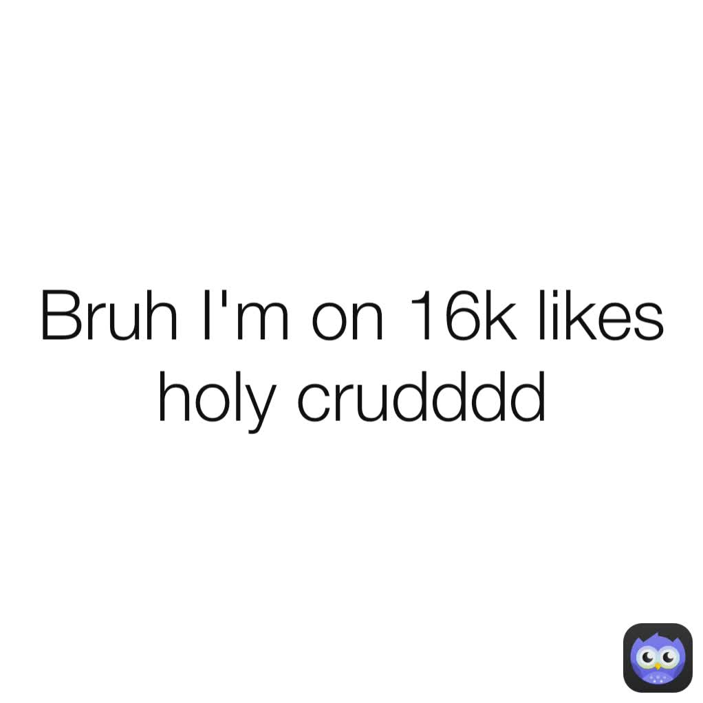 Bruh I'm on 16k likes holy crudddd