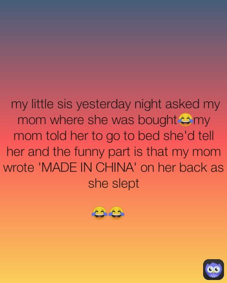 😂😂  my little sis yesterday night asked my mom where she was bought😂my mom told her to go to bed she'd tell her and the funny part is that my mom wrote 'MADE IN CHINA' on her back as she slept