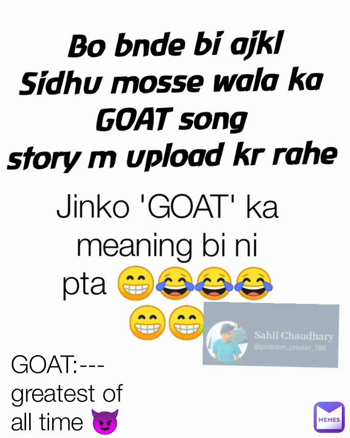 Bo bnde bi ajkl
Sidhu mosse wala ka 
GOAT song 
story m upload kr rahe  Jinko 'GOAT' ka
meaning bi ni pta 😁😂😂😂😁😁 GOAT:--- greatest of all time 😈