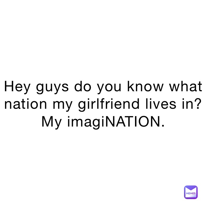 Hey guys do you know what nation my girlfriend lives in?
My imagiNATION.
