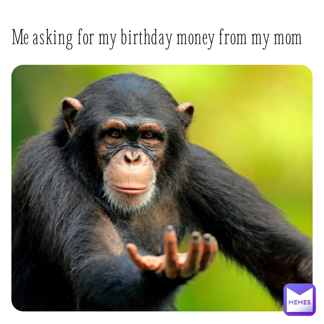 Me asking for my birthday money from my mom