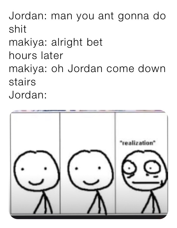 Jordan: man you ant gonna do  shit 
makiya: alright bet 
hours later
makiya: oh Jordan come down stairs 
Jordan: