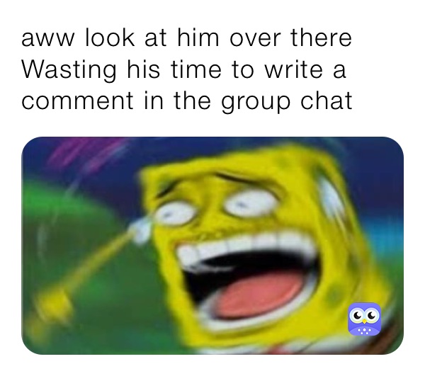 aww look at him over there Wasting his time to write a comment in the group chat 