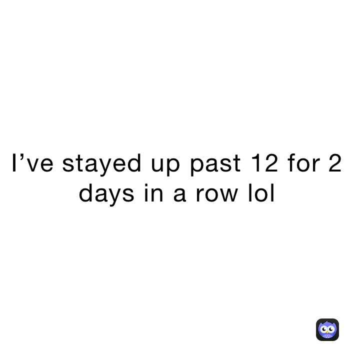 I’ve stayed up past 12 for 2 days in a row lol