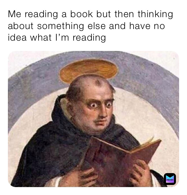 Me reading a book but then thinking about something else and have no idea what I’m reading 