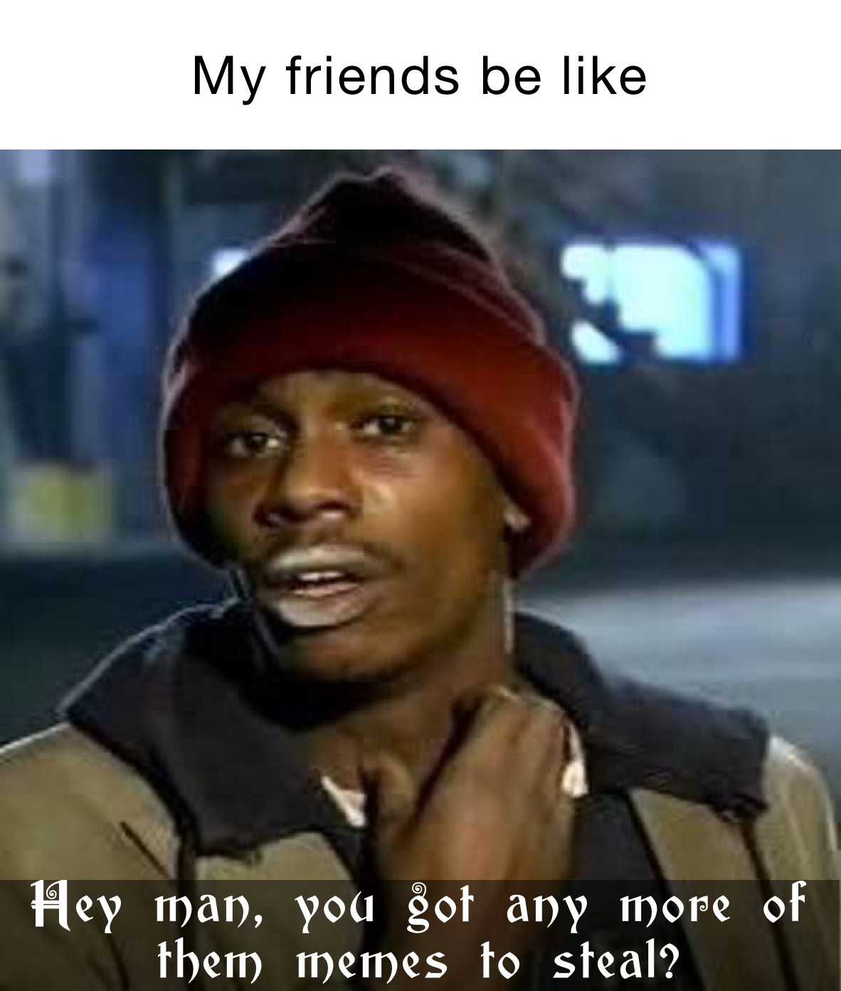 My friends be like Hey man, you got any more of them memes to steal?