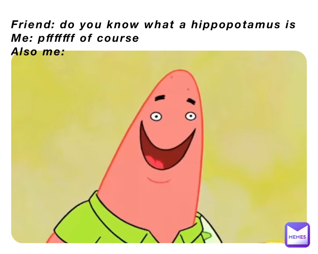 Friend: do you know what a hippopotamus is
Me: pfffffff of course 
Also me: