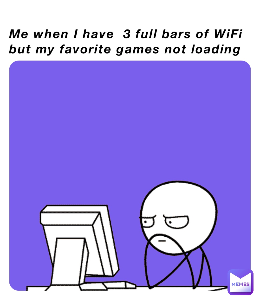 Me when I have  3 full bars of WiFi but my favorite games not loading
